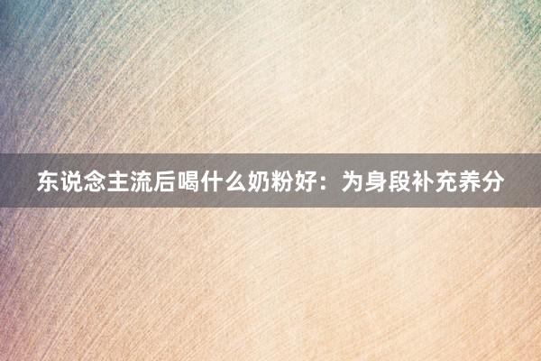 东说念主流后喝什么奶粉好：为身段补充养分